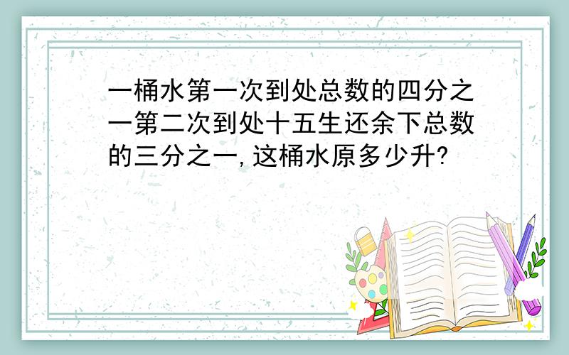 一桶水第一次到处总数的四分之一第二次到处十五生还余下总数的三分之一,这桶水原多少升?