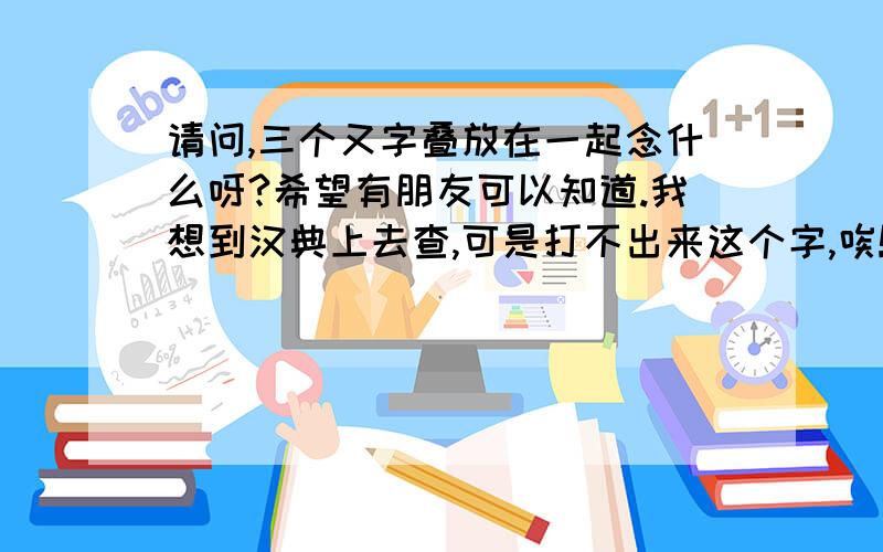 请问,三个又字叠放在一起念什么呀?希望有朋友可以知道.我想到汉典上去查,可是打不出来这个字,唉!