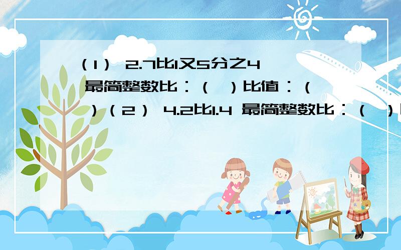 （1） 2.7比1又5分之4 最简整数比：（ ）比值：（ ）（2） 4.2比1.4 最简整数比：（ ）比值：（ ）（ 3） 2又3分之2比1又2分之1 最简整数比：（ ）比值：（ ）