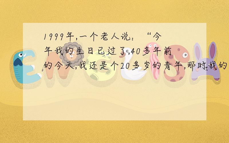 1999年,一个老人说：“今年我的生日已过了,40多年前的今天,我还是个20多岁的青年,那时我的1999年,一个老人说：“今年我的生日已过了,40多年前的今天,我还是个20多岁的青年,那时我的年龄刚