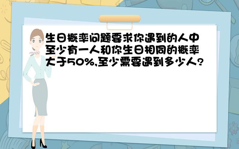 生日概率问题要求你遇到的人中至少有一人和你生日相同的概率大于50%,至少需要遇到多少人?