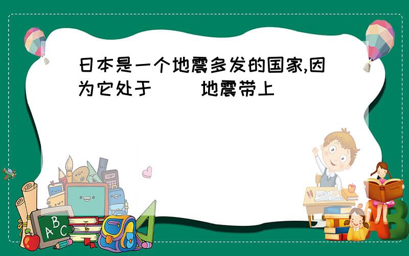 日本是一个地震多发的国家,因为它处于（ ）地震带上