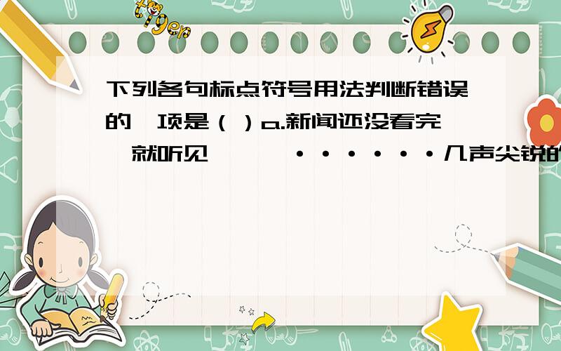 下列各句标点符号用法判断错误的一项是（）a.新闻还没看完,就听见啪,啪······几声尖锐的枪声,接着是一阵纷乱的喊叫.（省略号表示重复内容的省略）b.以后人们就将藏戏演出称为“阿