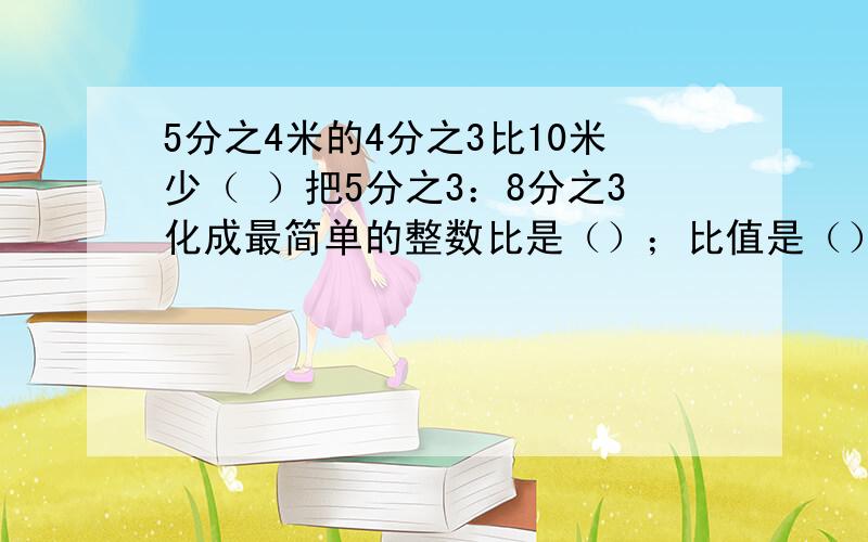 5分之4米的4分之3比10米少（ ）把5分之3：8分之3化成最简单的整数比是（）；比值是（）简便计算10分之7×3+10分之3÷3分之1解方程4分之3x÷6分之1＝18修路队修一条路,一月份修了全长的4分之1,