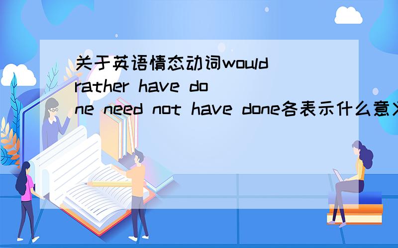 关于英语情态动词would rather have done need not have done各表示什么意义?请造句