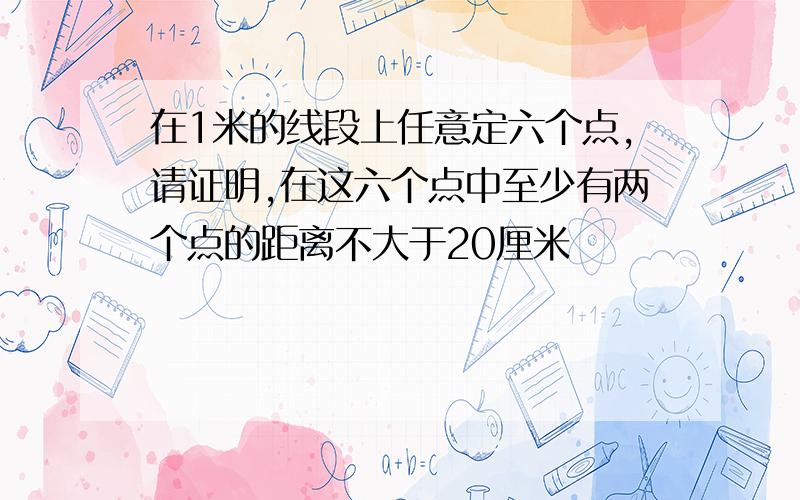 在1米的线段上任意定六个点,请证明,在这六个点中至少有两个点的距离不大于20厘米