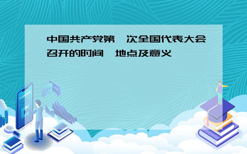 中国共产党第一次全国代表大会召开的时间,地点及意义