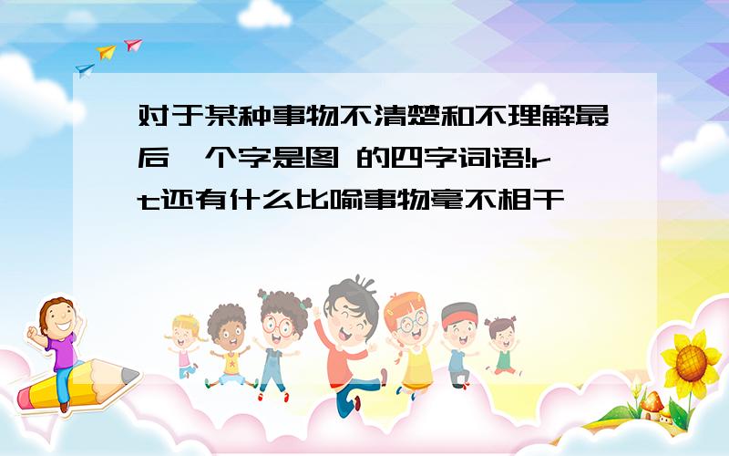 对于某种事物不清楚和不理解最后一个字是图 的四字词语!rt还有什么比喻事物毫不相干