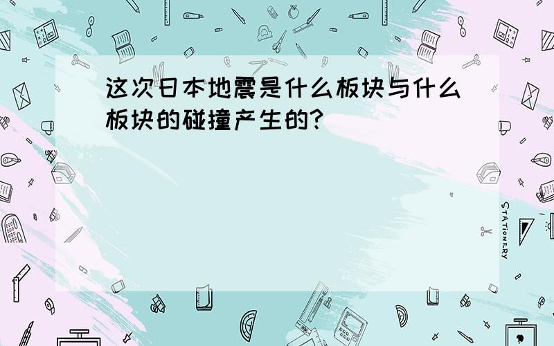 这次日本地震是什么板块与什么板块的碰撞产生的?