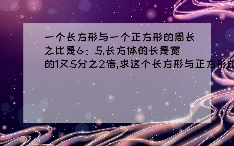 一个长方形与一个正方形的周长之比是6：5,长方体的长是宽的1又5分之2倍,求这个长方形与正方形的面积之比.是《培优闯关》练+考数学六年级上册P46,奥数天天练的那题.我不要复制的.也不要