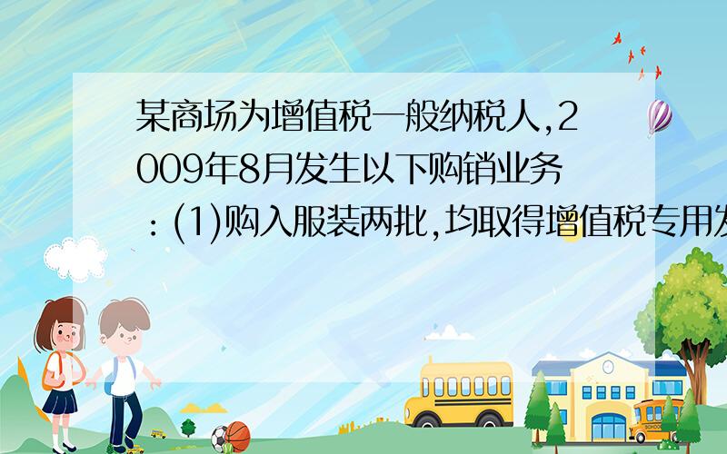 某商场为增值税一般纳税人,2009年8月发生以下购销业务：(1)购入服装两批,均取得增值税专用发票.两张专(1)购入服装两批，均取得增值税专用发票。两张专用发票上注明的货款分别为20万元和