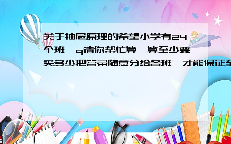 关于抽屉原理的希望小学有24个班,q请你帮忙算一算至少要买多少把笤帚随意分给各班,才能保证至少有一个班能得到3把笤帚.