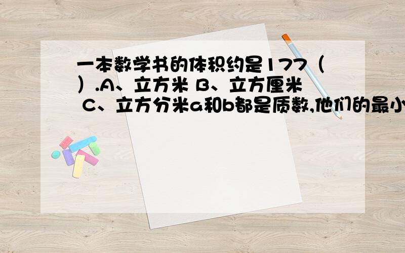 一本数学书的体积约是177（）.A、立方米 B、立方厘米 C、立方分米a和b都是质数,他们的最小公倍数是（）.A、a B、b C、1 D、a和b的积将梯形（短的线朝下,长的线朝上,O点在短线的左下角）绕O