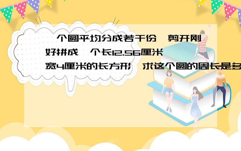 一个圆平均分成若干份,剪开刚好拼成一个长12.56厘米,宽4厘米的长方形,求这个圆的周长是多少?可以画图试试!