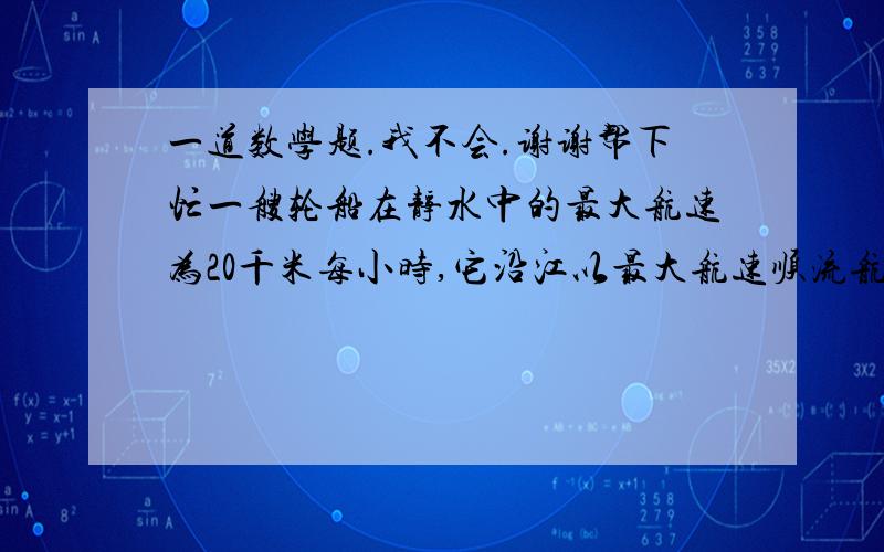 一道数学题.我不会.谢谢帮下忙一艘轮船在静水中的最大航速为20千米每小时,它沿江以最大航速顺流航行100千米所用的时间,与以最大航速逆流航行60千米所用时间相等,江水的流速是多少?要有