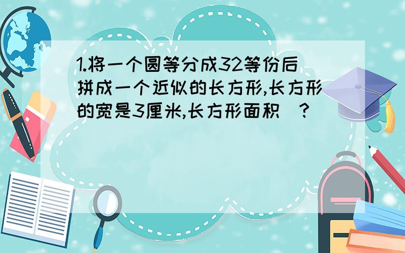 1.将一个圆等分成32等份后拼成一个近似的长方形,长方形的宽是3厘米,长方形面积(?)