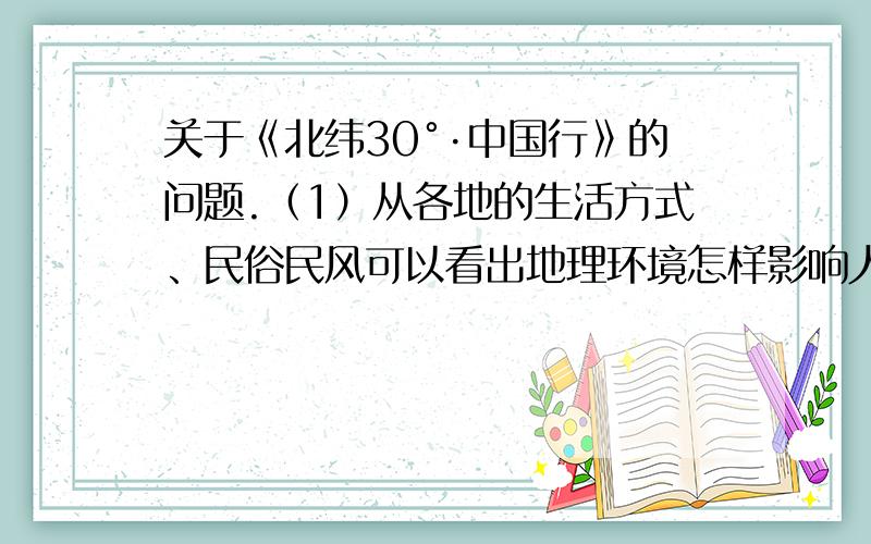 关于《北纬30°·中国行》的问题.（1）从各地的生活方式、民俗民风可以看出地理环境怎样影响人们的生活.（2）选取视频中1个类型或事说明当地的文化特色.要具体点的例子.