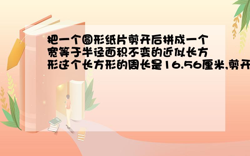 把一个圆形纸片剪开后拼成一个宽等于半径面积不变的近似长方形这个长方形的周长是16.56厘米,剪开的圆纸片的面积是多少平方厘米?列出算式并讲明白