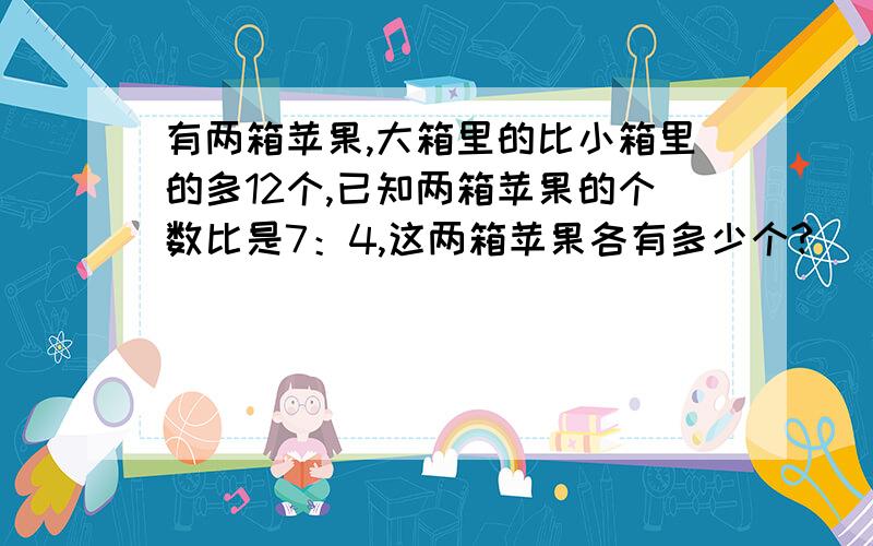 有两箱苹果,大箱里的比小箱里的多12个,已知两箱苹果的个数比是7：4,这两箱苹果各有多少个?