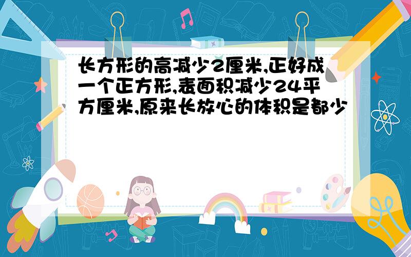 长方形的高减少2厘米,正好成一个正方形,表面积减少24平方厘米,原来长放心的体积是都少