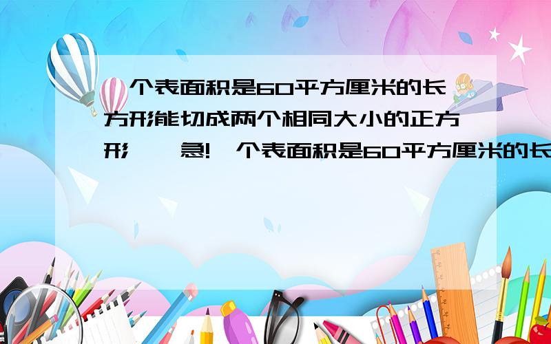 一个表面积是60平方厘米的长方形能切成两个相同大小的正方形……急!一个表面积是60平方厘米的长方形能切成两个相同大小的正方形,这样的两个长方形拼成一个大长方形,这个大长方形的表