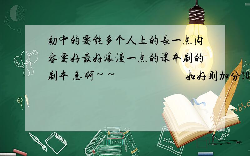 初中的要能多个人上的长一点内容要好最好浪漫一点的课本剧的剧本 急啊~~                        如好则加分100分够不够?