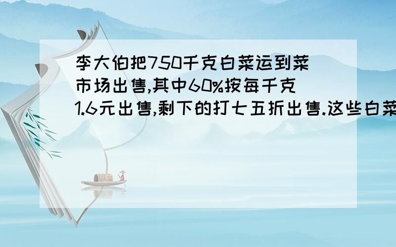 李大伯把750千克白菜运到菜市场出售,其中60%按每千克1.6元出售,剩下的打七五折出售.这些白菜一共可卖多少求两道和这类型一样的题