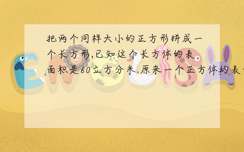 把两个同样大小的正方形拼成一个长方形,已知这个长方体的表面积是60立方分米.原来一个正方体的表面积是（）立方分米