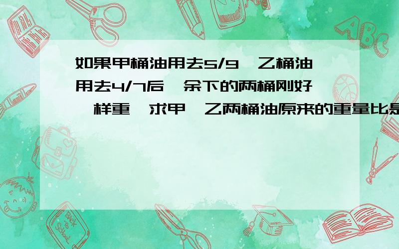 如果甲桶油用去5/9,乙桶油用去4/7后,余下的两桶刚好一样重,求甲、乙两桶油原来的重量比是多少.列方程解答.