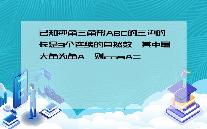 已知钝角三角形ABC的三边的长是3个连续的自然数,其中最大角为角A,则cosA=