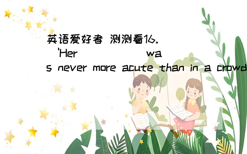 英语爱好者 测测看16.（ ）'Her _____ was never more acute than in a crowded theatre.A.lonesomeB.lonelinessC.loneD.longing满分：4 分17.（ ）'His story of how he rescue the cat from the bottom of the well was quite_____ A.dramaticB.drama