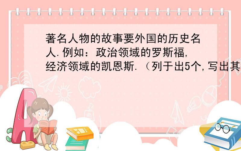 著名人物的故事要外国的历史名人.例如：政治领域的罗斯福,经济领域的凯恩斯.（列于出5个,写出其中一人的故事.字数不少于50字不多于100字）答案好的话,截止日期是到8月25日晚九点,过期关