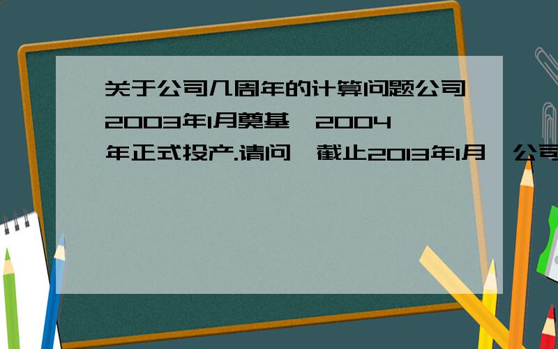 关于公司几周年的计算问题公司2003年1月奠基,2004年正式投产.请问,截止2013年1月,公司建厂是10年还是9年?周年庆,应该从奠基开始算,还是投产开始算.