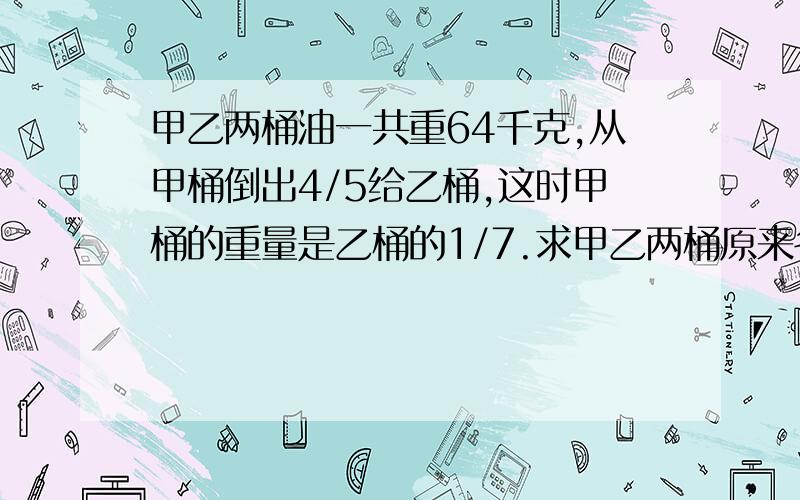 甲乙两桶油一共重64千克,从甲桶倒出4/5给乙桶,这时甲桶的重量是乙桶的1/7.求甲乙两桶原来各有油多少千克