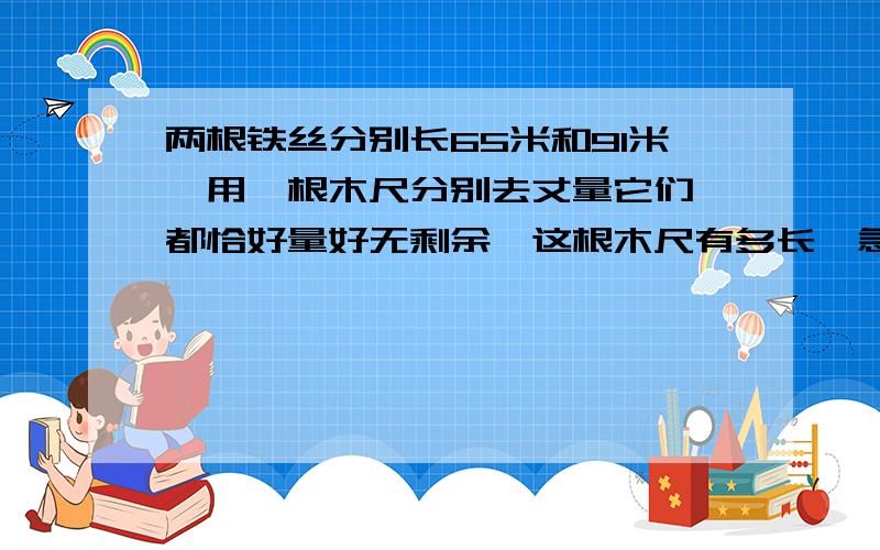 两根铁丝分别长65米和91米,用一根木尺分别去丈量它们,都恰好量好无剩余,这根木尺有多长,急呀,