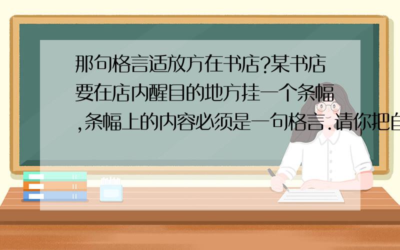 那句格言适放方在书店?某书店要在店内醒目的地方挂一个条幅,条幅上的内容必须是一句格言.请你把自己认为合适的格言写下来,并说说为什么选他.