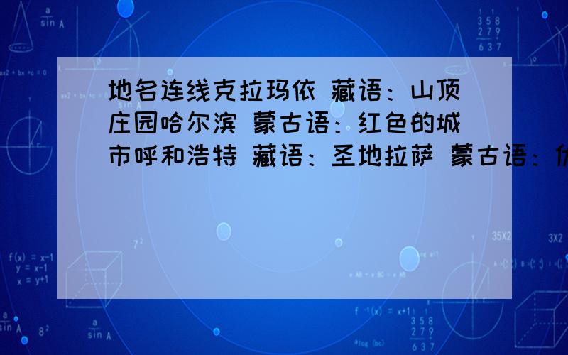 地名连线克拉玛依 藏语：山顶庄园哈尔滨 蒙古语：红色的城市呼和浩特 藏语：圣地拉萨 蒙古语：优美的牧场乌鲁木齐 蒙古语：青色的城日喀则 满语：晒网场乌兰浩特 维吾尔语：黑油