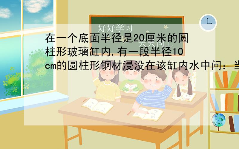 在一个底面半径是20厘米的圆柱形玻璃缸内,有一段半径10cm的圆柱形钢材浸没在该缸内水中问：当钢材从钢内取出时,水面下降了1厘米,求钢材有多高?