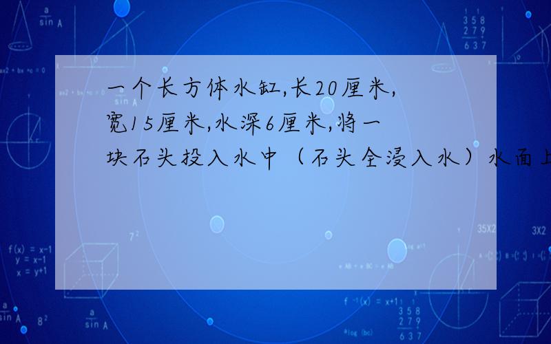 一个长方体水缸,长20厘米,宽15厘米,水深6厘米,将一块石头投入水中（石头全浸入水）水面上升2厘米,这 头计算算式（算式—）