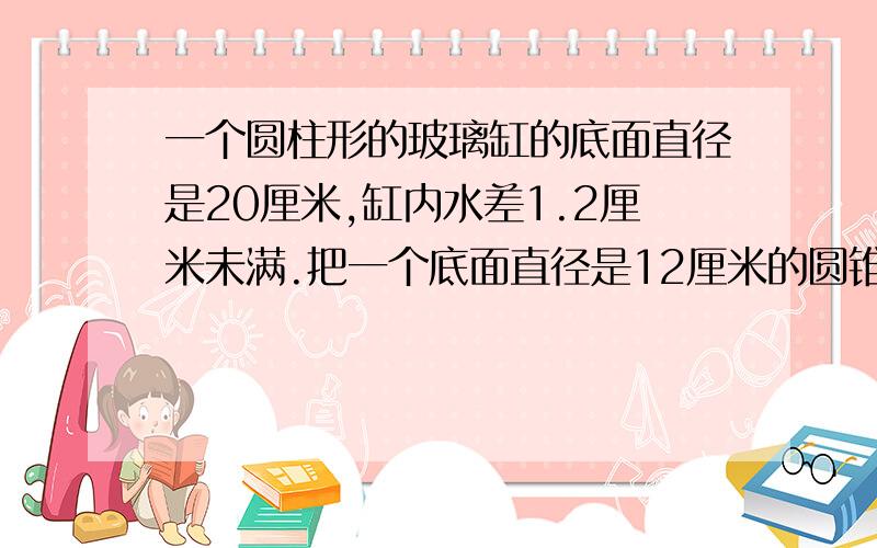 一个圆柱形的玻璃缸的底面直径是20厘米,缸内水差1.2厘米未满.把一个底面直径是12厘米的圆锥形物体全部没入水中,玻璃缸中的水正好满.求圆锥的高是多少厘米?