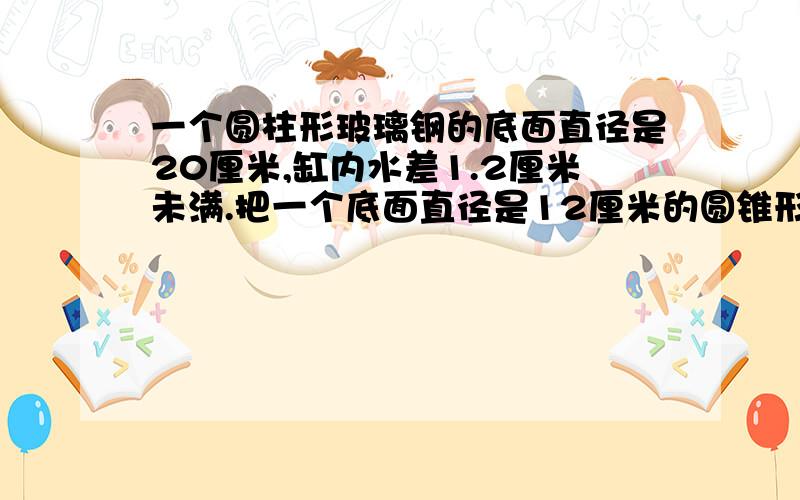 一个圆柱形玻璃钢的底面直径是20厘米,缸内水差1.2厘米未满.把一个底面直径是12厘米的圆锥形物体全部没入水中,玻璃缸中的水正好满.求圆锥的高是多少厘米?