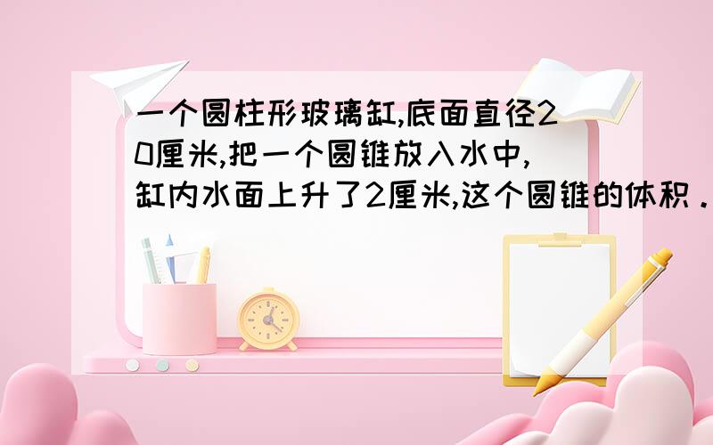 一个圆柱形玻璃缸,底面直径20厘米,把一个圆锥放入水中,缸内水面上升了2厘米,这个圆锥的体积。