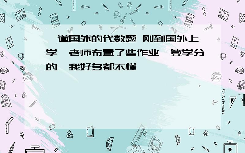 一道国外的代数题 刚到国外上学,老师布置了些作业,算学分的,我好多都不懂,