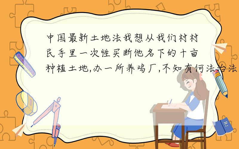 中国最新土地法我想从我们村村民手里一次性买断他名下的十亩种植土地,办一所养鸡厂,不知有何法治法规?我想从我们村村民手里一次性买断他名下的十亩种植土地的使用权,办一所养鸡厂,