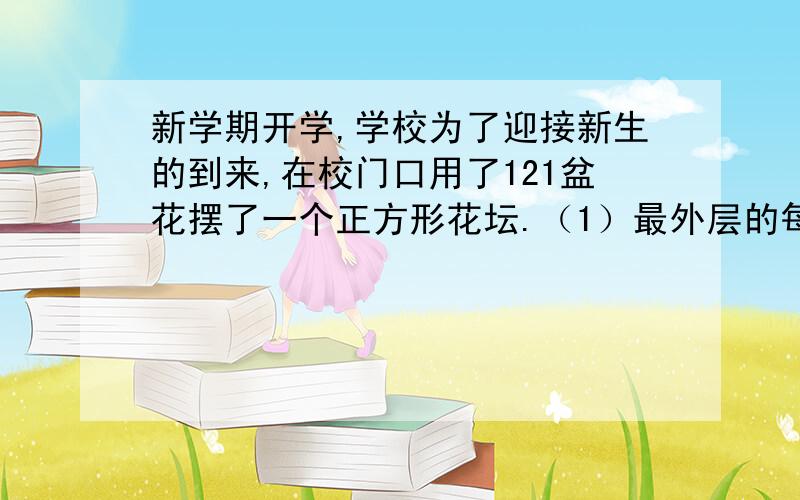 新学期开学,学校为了迎接新生的到来,在校门口用了121盆花摆了一个正方形花坛.（1）最外层的每边有多少盆花?（2）最外层一共有多少盆花?(3)靠近最外层的每边有多少盆花?这一层一共有多