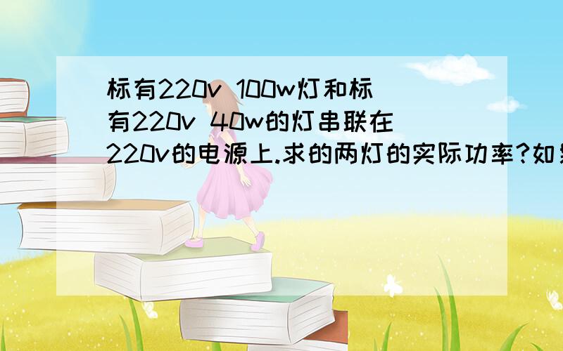 标有220v 100w灯和标有220v 40w的灯串联在220v的电源上.求的两灯的实际功率?如果并联在220v的电源上他们的实际功率又是多少对了 是求实际功率 不是求比值 啊