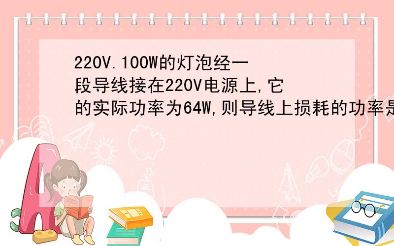 220V.100W的灯泡经一段导线接在220V电源上,它的实际功率为64W,则导线上损耗的功率是多少?