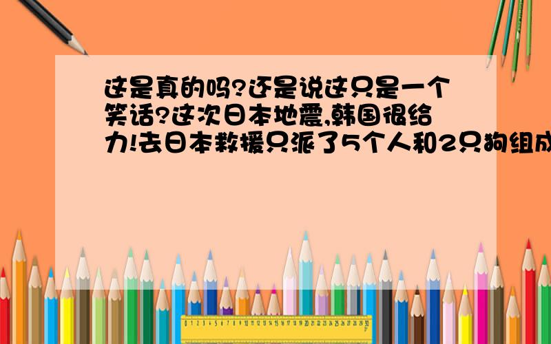 这是真的吗?还是说这只是一个笑话?这次日本地震,韩国很给力!去日本救援只派了5个人和2只狗组成的救援队!到了东京狗就跑丢了一只,现在5个人和1只狗在找狗.