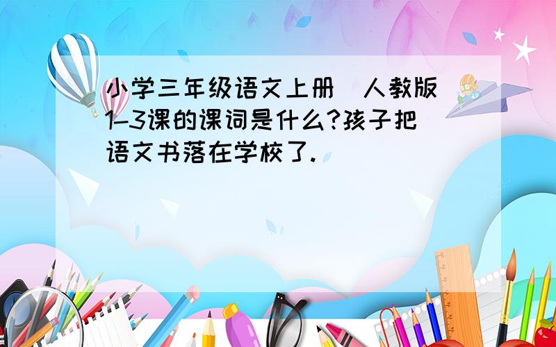 小学三年级语文上册（人教版）1-3课的课词是什么?孩子把语文书落在学校了.