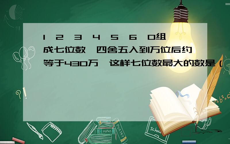 1、2、3、4、5、6、0组成七位数,四舍五入到万位后约等于430万,这样七位数最大的数是（ ）最小的是（ )只有1题